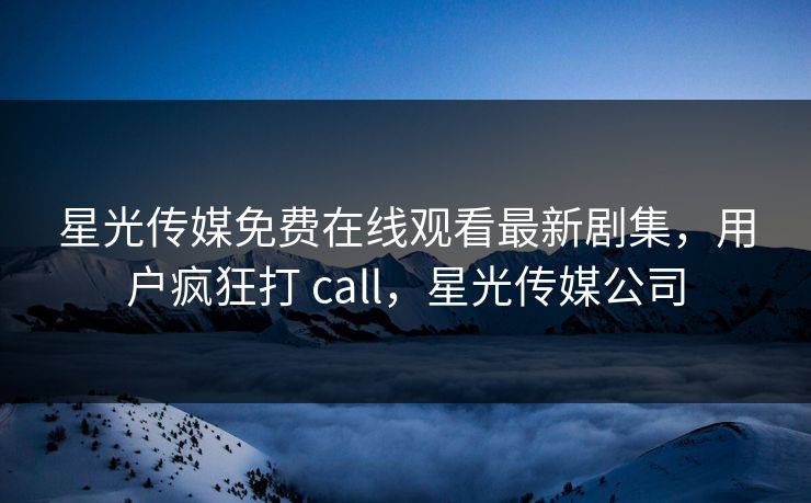 星光传媒免费在线观看最新剧集，用户疯狂打 call，星光传媒公司