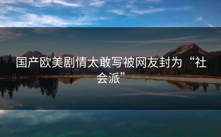 国产欧美剧情太敢写被网友封为“社会派” 国产欧美剧情太敢写被网友封为“社会派”