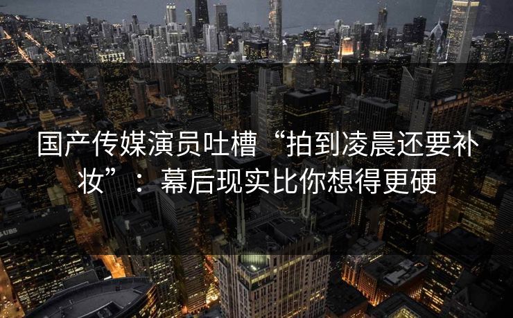 国产传媒演员吐槽“拍到凌晨还要补妆”：幕后现实比你想得更硬