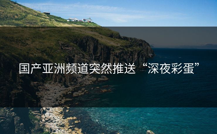 国产亚洲频道突然推送“深夜彩蛋” 国产亚洲频道突然推送“深夜彩蛋”
