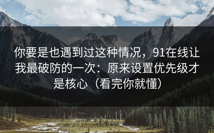 你要是也遇到过这种情况，91在线让我最破防的一次：原来设置优先级才是核心（看完你就懂）