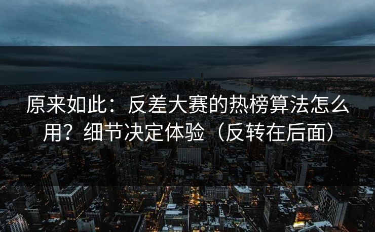 原来如此：反差大赛的热榜算法怎么用？细节决定体验（反转在后面）