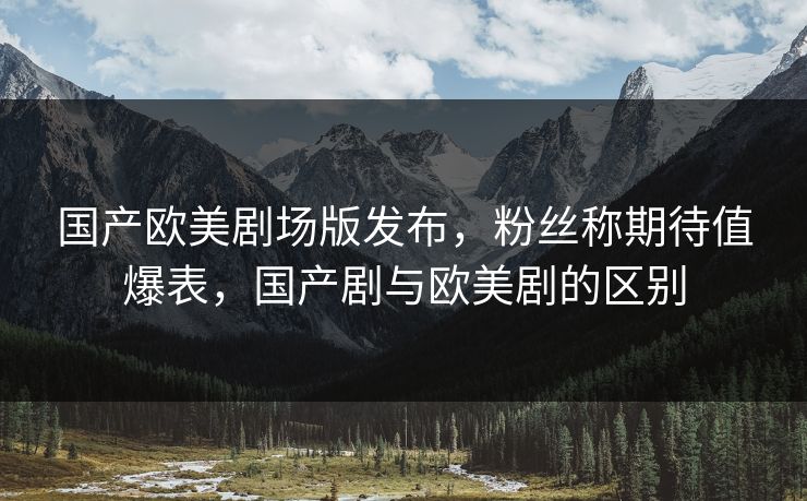 国产欧美剧场版发布，粉丝称期待值爆表，国产剧与欧美剧的区别