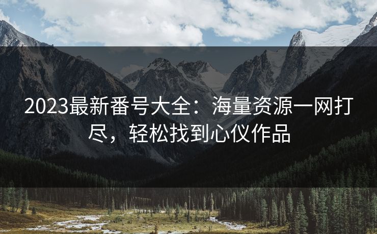 2023最新番号大全：海量资源一网打尽，轻松找到心仪作品