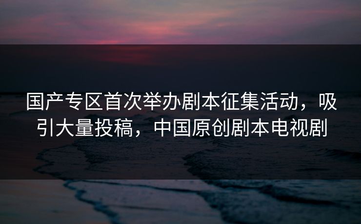 国产专区首次举办剧本征集活动，吸引大量投稿，中国原创剧本电视剧
