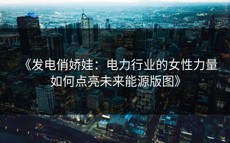 《发电俏娇娃：电力行业的女性力量如何点亮未来能源版图》