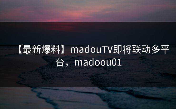 【最新爆料】madouTV即将联动多平台，madoou01