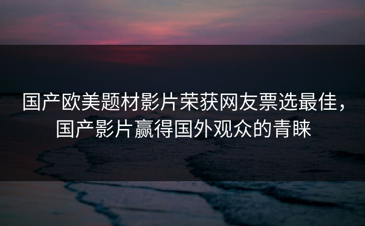 国产欧美题材影片荣获网友票选最佳，国产影片赢得国外观众的青睐