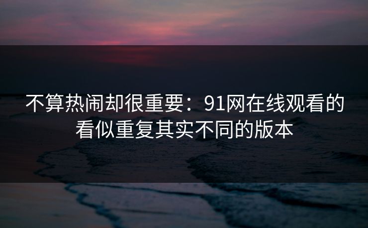不算热闹却很重要：91网在线观看的看似重复其实不同的版本