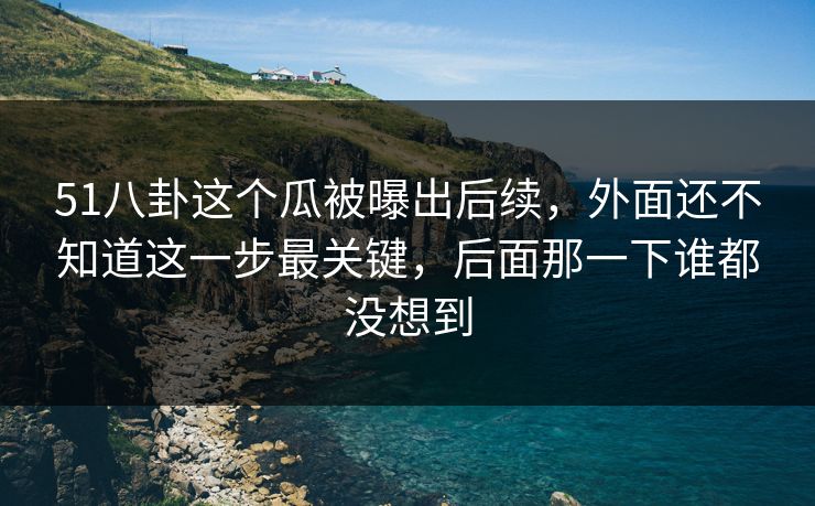 51八卦这个瓜被曝出后续，外面还不知道这一步最关键，后面那一下谁都没想到