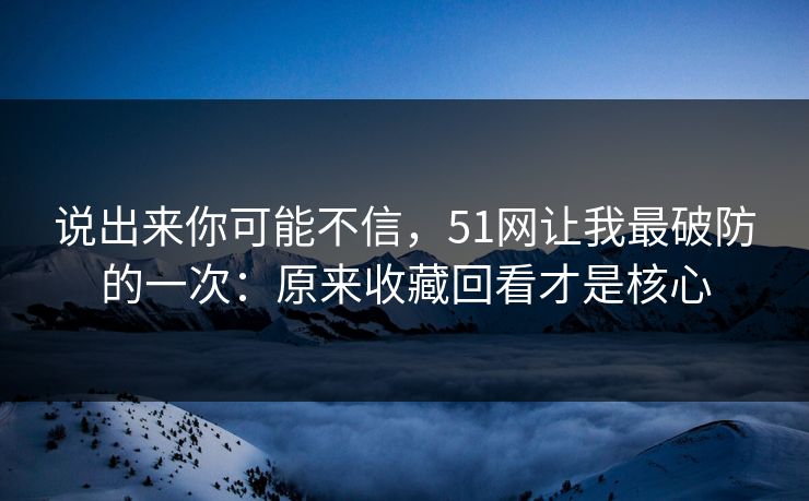 说出来你可能不信，51网让我最破防的一次：原来收藏回看才是核心