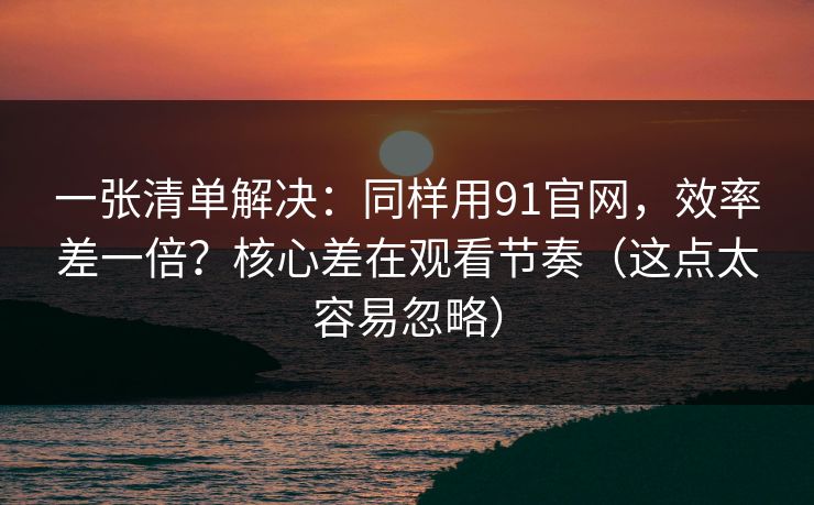 一张清单解决：同样用91官网，效率差一倍？核心差在观看节奏（这点太容易忽略）
