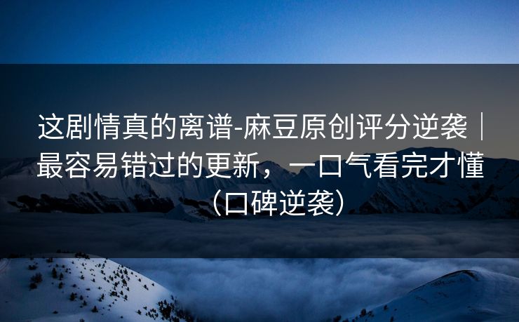 这剧情真的离谱-麻豆原创评分逆袭｜最容易错过的更新，一口气看完才懂（口碑逆袭）