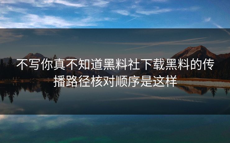 不写你真不知道黑料社下载黑料的传播路径核对顺序是这样