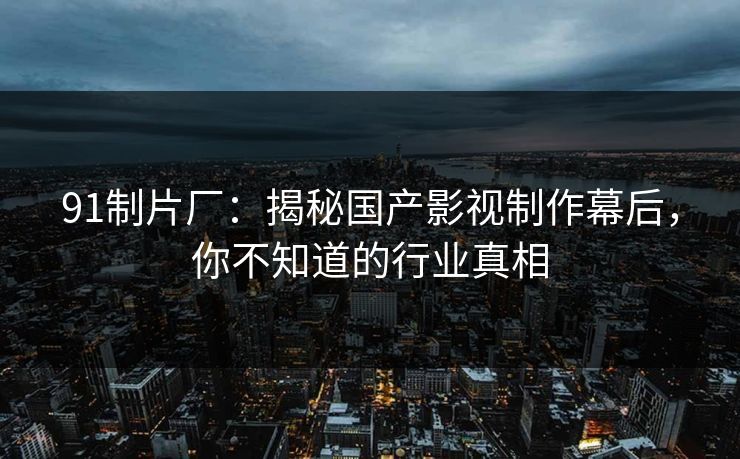 91制片厂：揭秘国产影视制作幕后，你不知道的行业真相