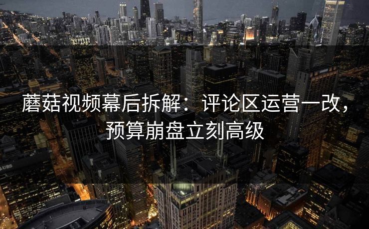 蘑菇视频幕后拆解：评论区运营一改，预算崩盘立刻高级