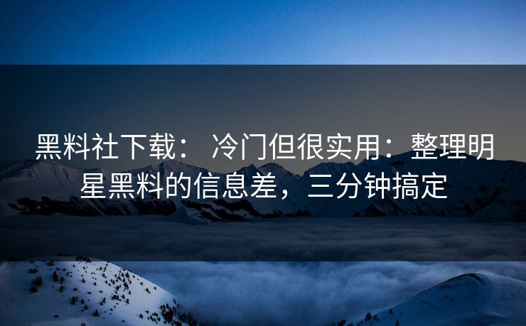 黑料社下载： 冷门但很实用：整理明星黑料的信息差，三分钟搞定