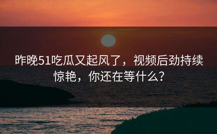 昨晚51吃瓜又起风了，视频后劲持续惊艳，你还在等什么？