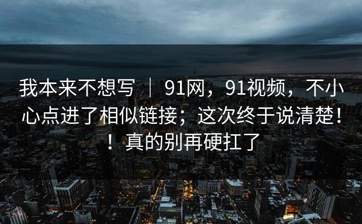 我本来不想写 ｜ 91网，91视频，不小心点进了相似链接；这次终于说清楚！！真的别再硬扛了